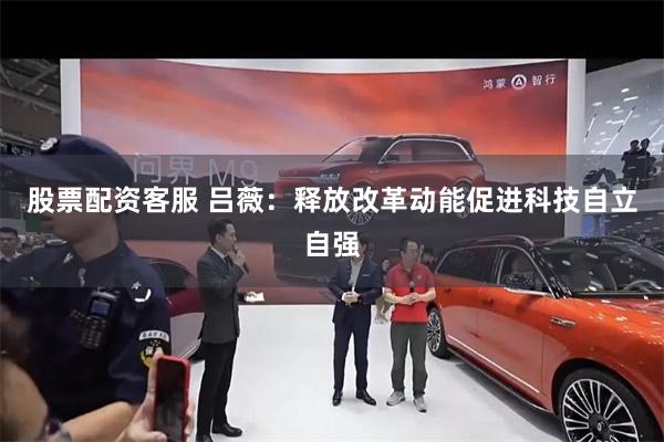 股票配资客服 吕薇：释放改革动能促进科技自立自强