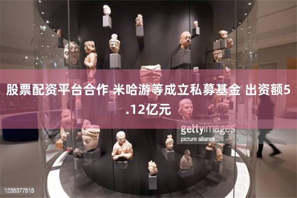 股票配资平台合作 米哈游等成立私募基金 出资额5.12亿元