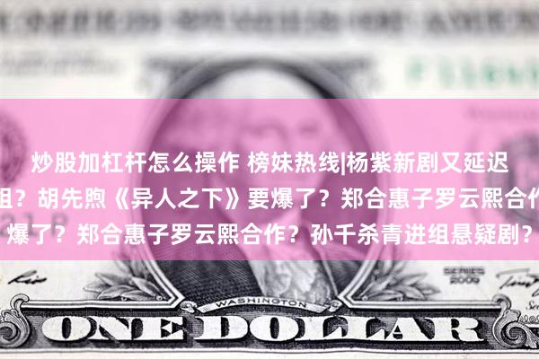 炒股加杠杆怎么操作 榜妹热线|杨紫新剧又延迟杀青？易烊千玺电影进组？胡先煦《异人之下》要爆了？郑合惠子罗云熙合作？孙千杀青进组悬疑剧？