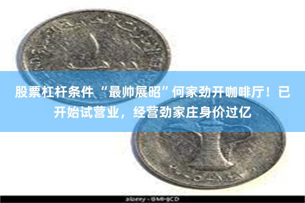 股票杠杆条件 “最帅展昭”何家劲开咖啡厅！已开始试营业，经营劲家庄身价过亿