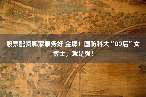 股票配资哪家服务好 金牌！国防科大“00后”女博士，就是强！