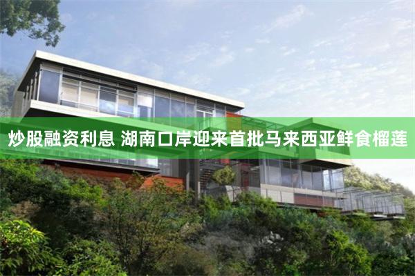 炒股融资利息 湖南口岸迎来首批马来西亚鲜食榴莲