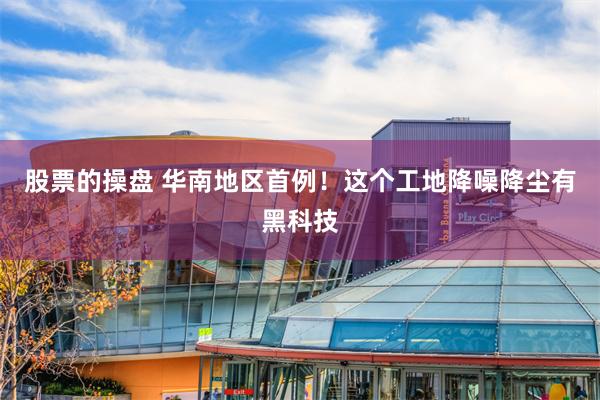 股票的操盘 华南地区首例！这个工地降噪降尘有黑科技