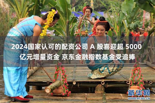 2024国家认可的配资公司 A 股喜迎超 5000 亿元增量资金 京东金融指数基金受追捧