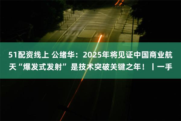 51配资线上 公绪华:2025年将见证中国商业航天“爆发式发射” 是技术突破关键之年!丨一手