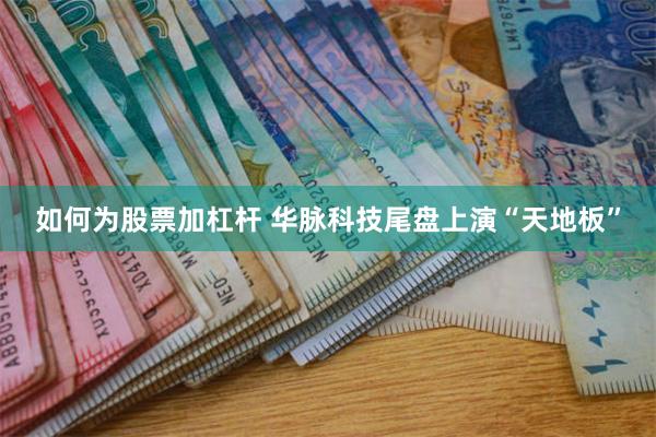 如何为股票加杠杆 华脉科技尾盘上演“天地板”