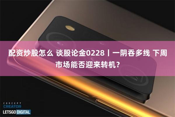 配资炒股怎么 谈股论金0228丨一阴吞多线 下周市场能否迎来转机？