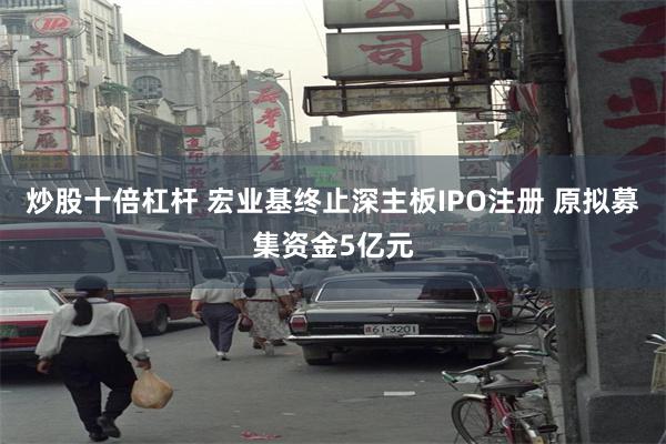 炒股十倍杠杆 宏业基终止深主板IPO注册 原拟募集资金5亿元