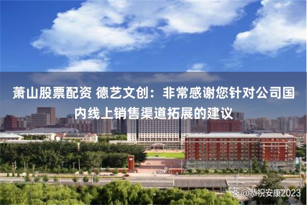 萧山股票配资 德艺文创：非常感谢您针对公司国内线上销售渠道拓展的建议