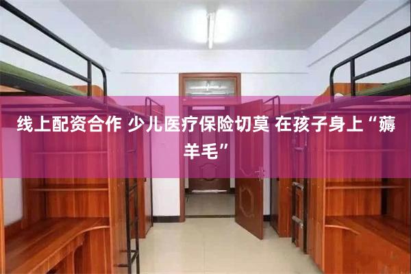线上配资合作 少儿医疗保险切莫 在孩子身上“薅羊毛”