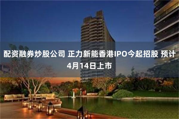 配资融券炒股公司 正力新能香港IPO今起招股 预计4月14日上市