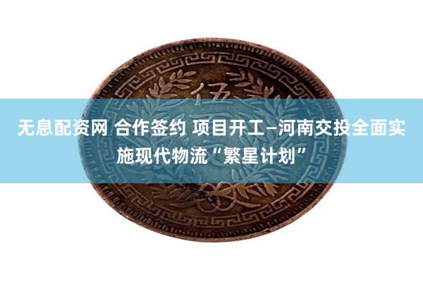 无息配资网 合作签约 项目开工—河南交投全面实施现代物流“繁星计划”