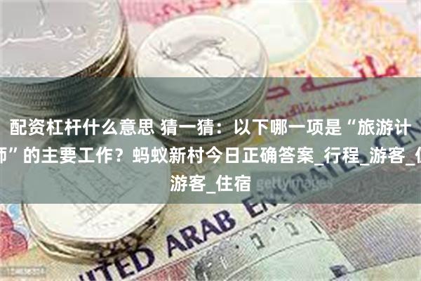 配资杠杆什么意思 猜一猜：以下哪一项是“旅游计调师”的主要工作？蚂蚁新村今日正确答案_行程_游客_住宿