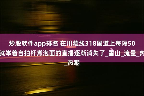 炒股软件app排名 在川藏线318国道上每隔50米就举着自拍杆煮泡面的直播逐渐消失了_雪山_流量_热潮