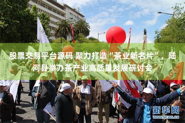 股票交易平台源码 聚力打造“茶业新名片”，陆河县举办茶产业高质量发展研讨会