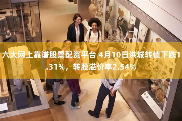 六大网上靠谱股票配资平台 4月10日洪城转债下跌1.31%，转股溢价率2.54%