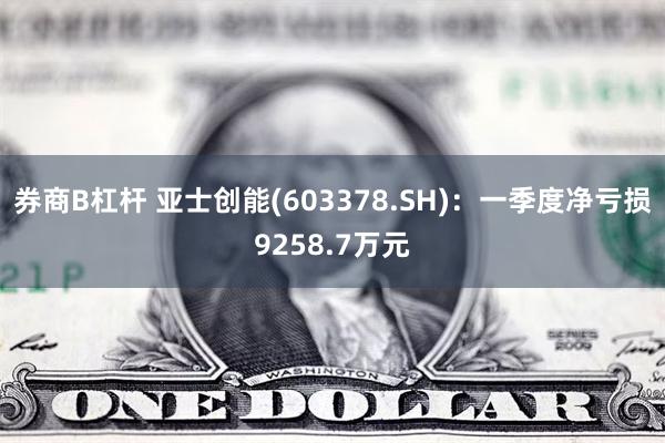 券商B杠杆 亚士创能(603378.SH)：一季度净亏损9258.7万元