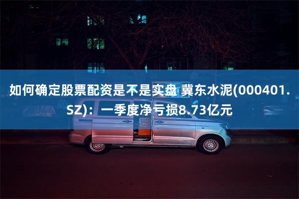 如何确定股票配资是不是实盘 冀东水泥(000401.SZ)：一季度净亏损8.73亿元
