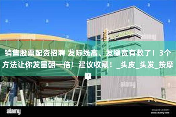 销售股票配资招聘 发际线高、发缝宽有救了！3个方法让你发量翻一倍！建议收藏！_头皮_头发_按摩