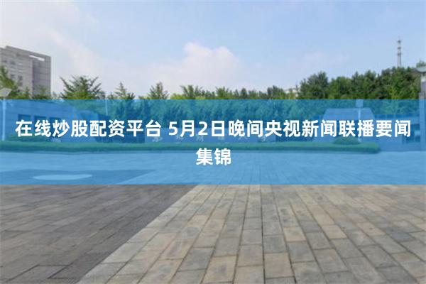在线炒股配资平台 5月2日晚间央视新闻联播要闻集锦