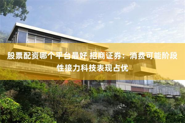 股票配资哪个平台最好 招商证券：消费可能阶段性接力科技表现占优