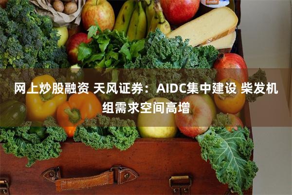网上炒股融资 天风证券：AIDC集中建设 柴发机组需求空间高增