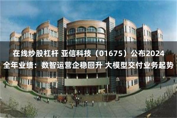 在线炒股杠杆 亚信科技（01675）公布2024全年业绩：数智运营企稳回升 大模型交付业务起势