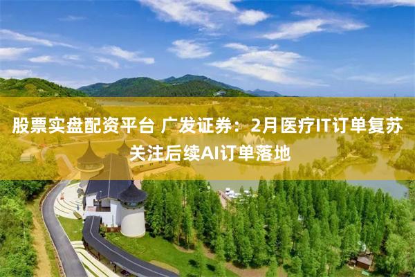 股票实盘配资平台 广发证券：2月医疗IT订单复苏 关注后续AI订单落地