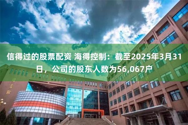 信得过的股票配资 海得控制：截至2025年3月31日，公司的股东人数为56,067户