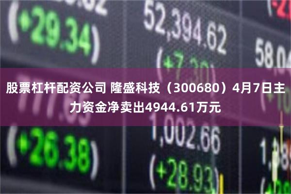 股票杠杆配资公司 隆盛科技（300680）4月7日主力资金净卖出4944.61万元
