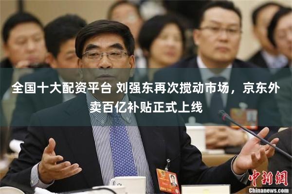 全国十大配资平台 刘强东再次搅动市场，京东外卖百亿补贴正式上线