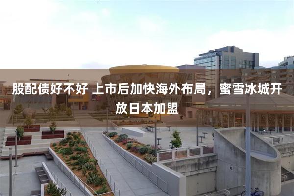 股配债好不好 上市后加快海外布局，蜜雪冰城开放日本加盟