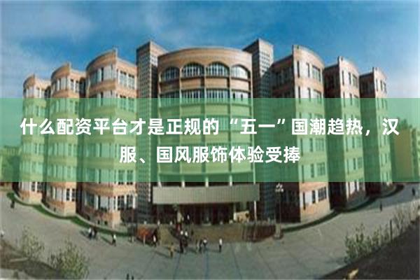 什么配资平台才是正规的 “五一”国潮趋热，汉服、国风服饰体验受捧