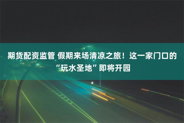 期货配资监管 假期来场清凉之旅！这一家门口的“玩水圣地”即将开园