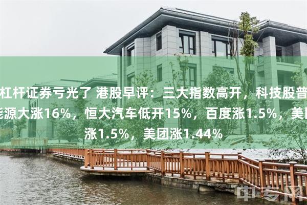 杠杆证券亏光了 港股早评：三大指数高开，科技股普涨，新奥能源大涨16%，恒大汽车低开15%，百度涨1.5%，美团涨1.44%