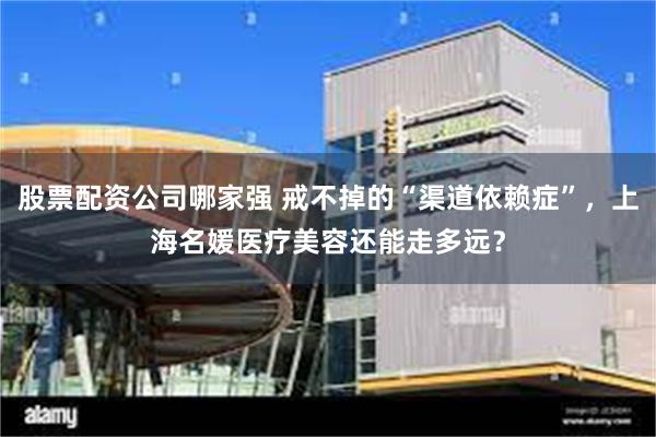股票配资公司哪家强 戒不掉的“渠道依赖症”，上海名媛医疗美容还能走多远？