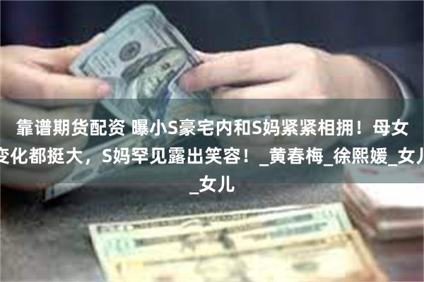 靠谱期货配资 曝小S豪宅内和S妈紧紧相拥！母女变化都挺大，S妈罕见露出笑容！_黄春梅_徐熙媛_女儿