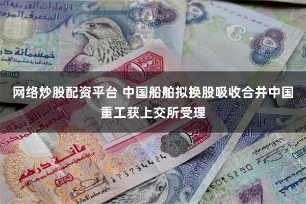 网络炒股配资平台 中国船舶拟换股吸收合并中国重工获上交所受理