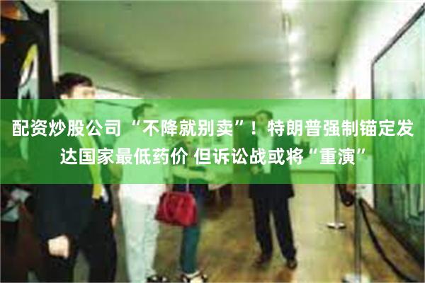 配资炒股公司 “不降就别卖”！特朗普强制锚定发达国家最低药价 但诉讼战或将“重演”