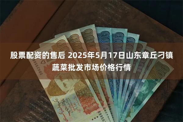 股票配资的售后 2025年5月17日山东章丘刁镇蔬菜批发市场价格行情
