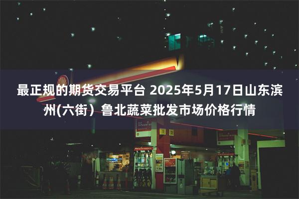 最正规的期货交易平台 2025年5月17日山东滨州(六街)鲁北蔬菜批发市场价格行情