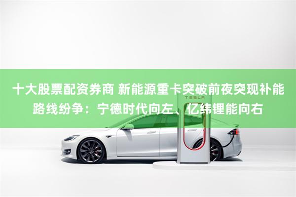十大股票配资券商 新能源重卡突破前夜突现补能路线纷争：宁德时代向左、亿纬锂能向右