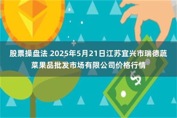 股票操盘法 2025年5月21日江苏宜兴市瑞德蔬菜果品批发市场有限公司价格行情