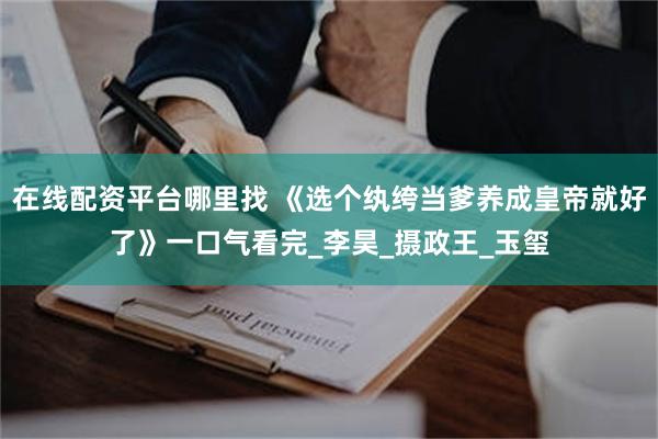 在线配资平台哪里找 《选个纨绔当爹养成皇帝就好了》一口气看完_李昊_摄政王_玉玺
