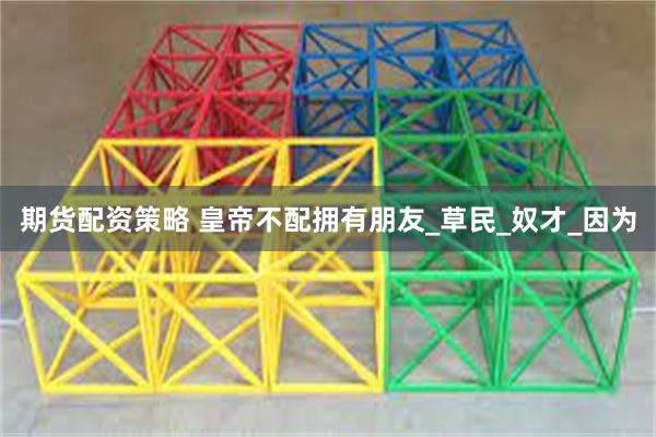 期货配资策略 皇帝不配拥有朋友_草民_奴才_因为