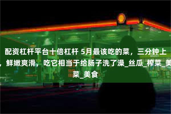 配资杠杆平台十倍杠杆 5月最该吃的菜，三分钟上桌，鲜嫩爽滑，吃它相当于给肠子洗了澡_丝瓜_榨菜_美食