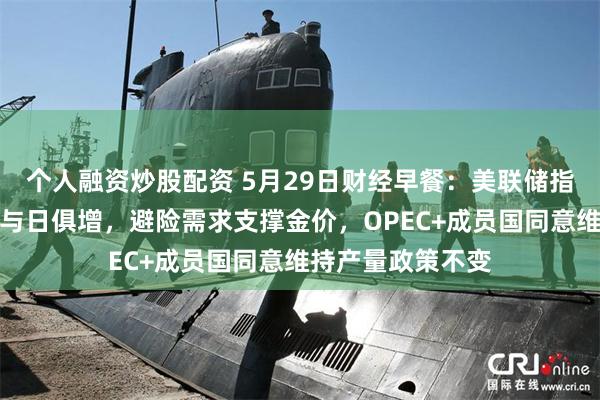 个人融资炒股配资 5月29日财经早餐：美联储指出经济衰退风险与日俱增，避险需求支撑金价，OPEC+成员国同意维持产量政策不变