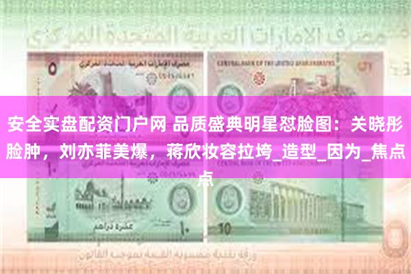 安全实盘配资门户网 品质盛典明星怼脸图：关晓彤脸肿，刘亦菲美爆，蒋欣妆容拉垮_造型_因为_焦点