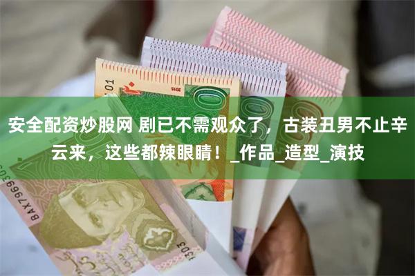 安全配资炒股网 剧已不需观众了，古装丑男不止辛云来，这些都辣眼睛！_作品_造型_演技