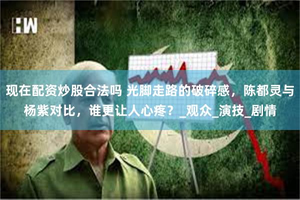 现在配资炒股合法吗 光脚走路的破碎感，陈都灵与杨紫对比，谁更让人心疼？_观众_演技_剧情